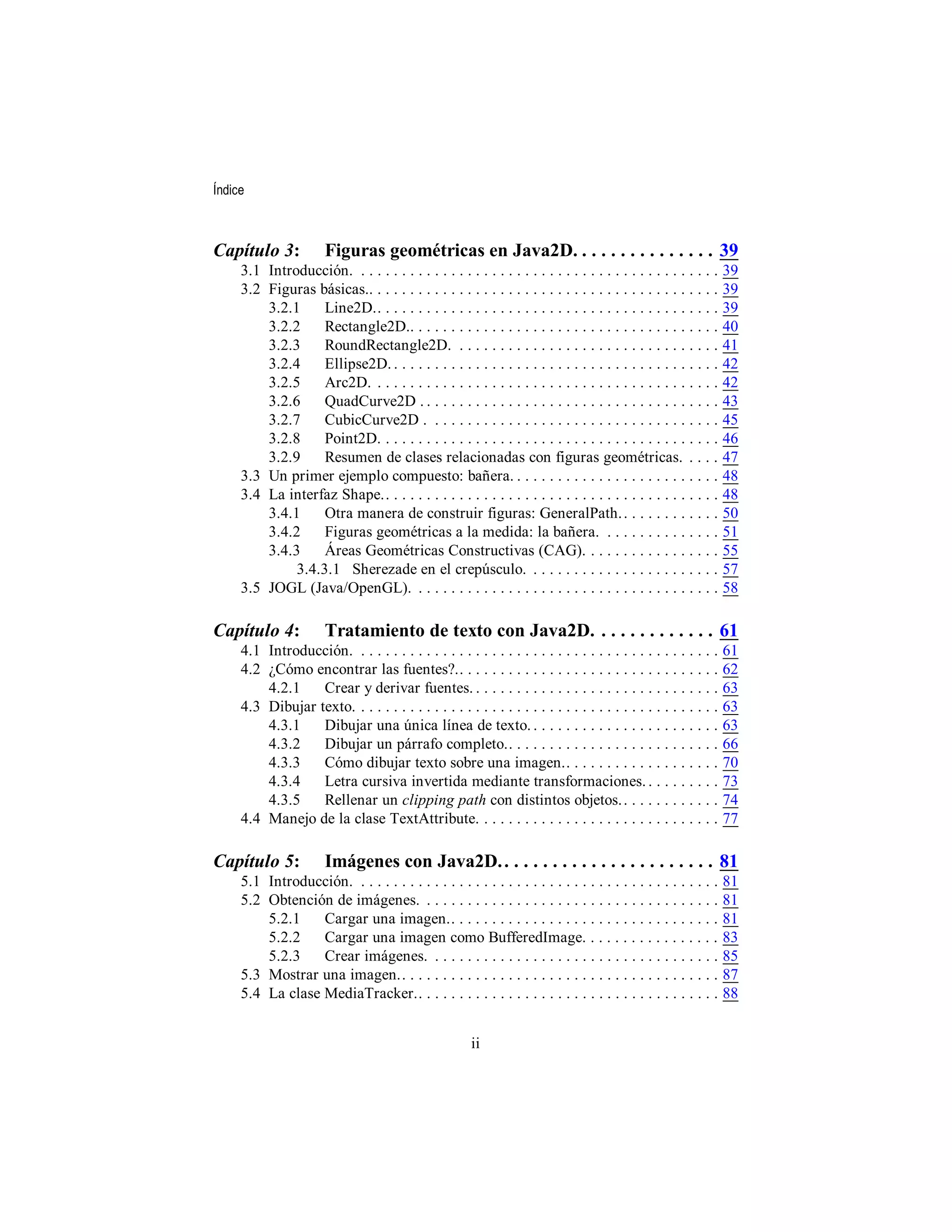 Índice



Capítulo 3:            Figuras geométricas en Java2D. . . . . . . . . . . . . . . 39
     3.1 Introducción. . . . . . . . . . . . . . . . . . . . . . . . . . . . . . . . . . . . . . . . . . . . .    39
     3.2 Figuras básicas.. . . . . . . . . . . . . . . . . . . . . . . . . . . . . . . . . . . . . . . . . . .    39
         3.2.1     Line2D.. . . . . . . . . . . . . . . . . . . . . . . . . . . . . . . . . . . . . . . . . .     39
         3.2.2     Rectangle2D.. . . . . . . . . . . . . . . . . . . . . . . . . . . . . . . . . . . . . .        40
         3.2.3     RoundRectangle2D. . . . . . . . . . . . . . . . . . . . . . . . . . . . . . . . .              41
         3.2.4     Ellipse2D. . . . . . . . . . . . . . . . . . . . . . . . . . . . . . . . . . . . . . . . .     42
         3.2.5     Arc2D. . . . . . . . . . . . . . . . . . . . . . . . . . . . . . . . . . . . . . . . . . .     42
         3.2.6     QuadCurve2D . . . . . . . . . . . . . . . . . . . . . . . . . . . . . . . . . . . . .          43
         3.2.7     CubicCurve2D . . . . . . . . . . . . . . . . . . . . . . . . . . . . . . . . . . . .           45
         3.2.8     Point2D. . . . . . . . . . . . . . . . . . . . . . . . . . . . . . . . . . . . . . . . . .     46
         3.2.9     Resumen de clases relacionadas con figuras geométricas. . . . .                                47
     3.3 Un primer ejemplo compuesto: bañera. . . . . . . . . . . . . . . . . . . . . . . . . .                   48
     3.4 La interfaz Shape.. . . . . . . . . . . . . . . . . . . . . . . . . . . . . . . . . . . . . . . . .      48
         3.4.1     Otra manera de construir figuras: GeneralPath. . . . . . . . . . . . .                         50
         3.4.2     Figuras geométricas a la medida: la bañera. . . . . . . . . . . . . . .                        51
         3.4.3     Áreas Geométricas Constructivas (CAG). . . . . . . . . . . . . . . . .                         55
              3.4.3.1 Sherezade en el crepúsculo. . . . . . . . . . . . . . . . . . . . . . . .                   57
     3.5 JOGL (Java/OpenGL). . . . . . . . . . . . . . . . . . . . . . . . . . . . . . . . . . . . . .            58

Capítulo 4:            Tratamiento de texto con Java2D. . . . . . . . . . . . . 61
     4.1 Introducción. . . . . . . . . . . . . . . . . . . . . . . . . . . . . . . . . . . . . . . . . . . . .    61
     4.2 ¿Cómo encontrar las fuentes?.. . . . . . . . . . . . . . . . . . . . . . . . . . . . . . . .             62
         4.2.1    Crear y derivar fuentes. . . . . . . . . . . . . . . . . . . . . . . . . . . . . . .            63
     4.3 Dibujar texto. . . . . . . . . . . . . . . . . . . . . . . . . . . . . . . . . . . . . . . . . . . . .   63
         4.3.1    Dibujar una única línea de texto. . . . . . . . . . . . . . . . . . . . . . . .                 63
         4.3.2    Dibujar un párrafo completo.. . . . . . . . . . . . . . . . . . . . . . . . . .                 66
         4.3.3    Cómo dibujar texto sobre una imagen.. . . . . . . . . . . . . . . . . . .                       70
         4.3.4    Letra cursiva invertida mediante transformaciones. . . . . . . . . .                            73
         4.3.5    Rellenar un clipping path con distintos objetos. . . . . . . . . . . . .                        74
     4.4 Manejo de la clase TextAttribute. . . . . . . . . . . . . . . . . . . . . . . . . . . . . .              77

Capítulo 5:            Imágenes con Java2D. . . . . . . . . . . . . . . . . . . . . . . 81
     5.1 Introducción. . . . . . . . . . . . . . . . . . . . . . . . . . . . . . . . . . . . . . . . . . . . .    81
     5.2 Obtención de imágenes. . . . . . . . . . . . . . . . . . . . . . . . . . . . . . . . . . . . .           81
         5.2.1    Cargar una imagen.. . . . . . . . . . . . . . . . . . . . . . . . . . . . . . . . .             81
         5.2.2    Cargar una imagen como BufferedImage. . . . . . . . . . . . . . . . .                           83
         5.2.3    Crear imágenes. . . . . . . . . . . . . . . . . . . . . . . . . . . . . . . . . . . .           85
     5.3 Mostrar una imagen.. . . . . . . . . . . . . . . . . . . . . . . . . . . . . . . . . . . . . . .         87
     5.4 La clase MediaTracker.. . . . . . . . . . . . . . . . . . . . . . . . . . . . . . . . . . . . .          88


                                                        ii
 