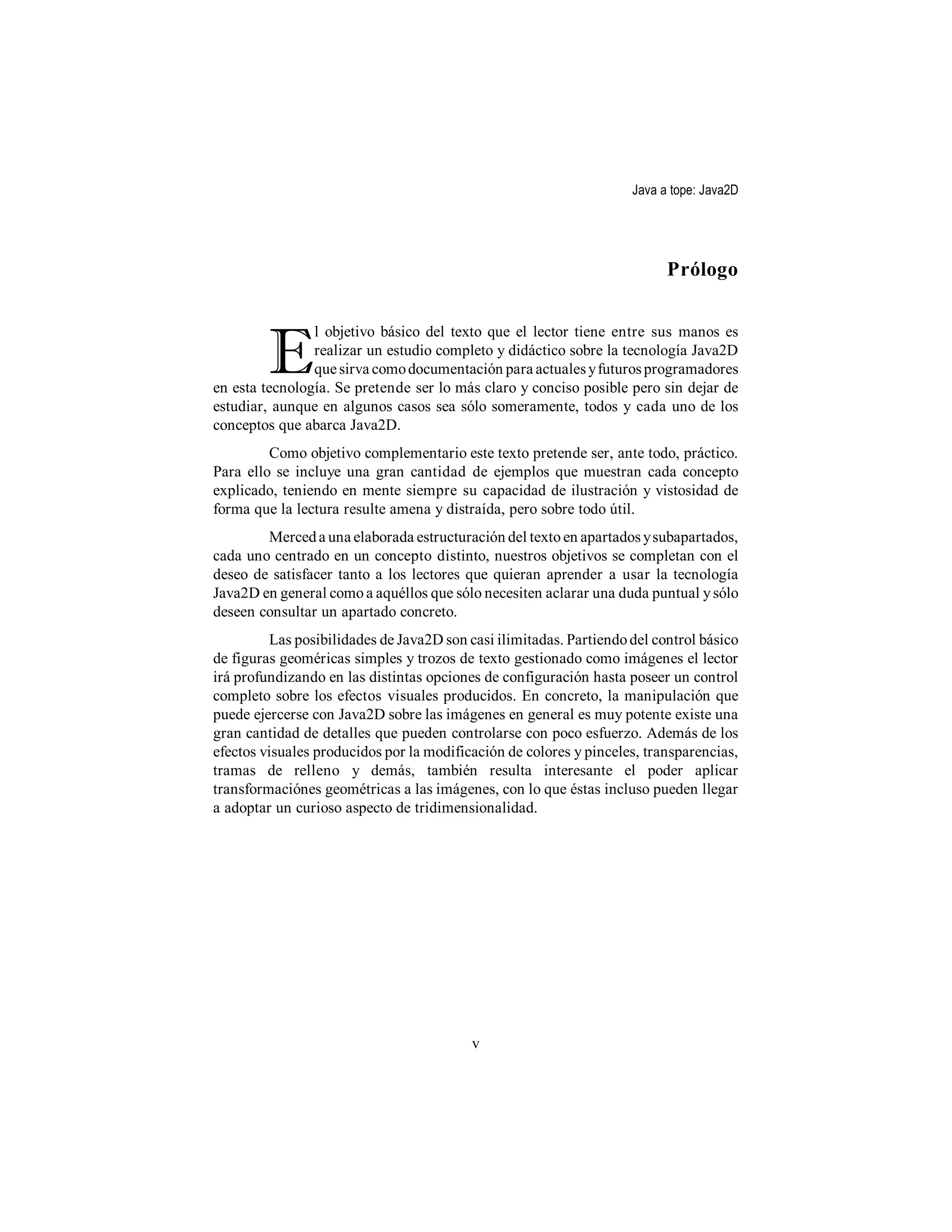 Java a tope: Java2D




                                                                          Prólogo



         E
                l objetivo básico del texto que el lector tiene entre sus manos es
                realizar un estudio completo y didáctico sobre la tecnología Java2D
                que sirva como documentación para actuales y futuros programadores
en esta tecnología. Se pretende ser lo más claro y conciso posible pero sin dejar de
estudiar, aunque en algunos casos sea sólo someramente, todos y cada uno de los
conceptos que abarca Java2D.
         Como objetivo complementario este texto pretende ser, ante todo, práctico.
Para ello se incluye una gran cantidad de ejemplos que muestran cada concepto
explicado, teniendo en mente siempre su capacidad de ilustración y vistosidad de
forma que la lectura resulte amena y distraída, pero sobre todo útil.
        Merced a una elaborada estructuración del texto en apartados y subapartados,
cada uno centrado en un concepto distinto, nuestros objetivos se completan con el
deseo de satisfacer tanto a los lectores que quieran aprender a usar la tecnología
Java2D en general como a aquéllos que sólo necesiten aclarar una duda puntual y sólo
deseen consultar un apartado concreto.
         Las posibilidades de Java2D son casi ilimitadas. Partiendo del control básico
de figuras geoméricas simples y trozos de texto gestionado como imágenes el lector
irá profundizando en las distintas opciones de configuración hasta poseer un control
completo sobre los efectos visuales producidos. En concreto, la manipulación que
puede ejercerse con Java2D sobre las imágenes en general es muy potente existe una
gran cantidad de detalles que pueden controlarse con poco esfuerzo. Además de los
efectos visuales producidos por la modificación de colores y pinceles, transparencias,
tramas de relleno y demás, también resulta interesante el poder aplicar
transformaciónes geométricas a las imágenes, con lo que éstas incluso pueden llegar
a adoptar un curioso aspecto de tridimensionalidad.




                                          v
 