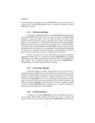 Introducción

función llamada) y, acto seguido, el atributo Stroke define las características del trazo
mientras que el atributo Paint define el color o el patrón de relleno de la marca
dibujada por el pincel.


          1.2.2 Atributos de relleno
          Los atributos de relleno del contexto de un Graphics2D están representados
por un objeto Paint. Cuando una figura o un glyph (un glyph es, tipográficamente
hablando, el rasgo de un signo o una letra según una fuente de texto; en otras
palabras, la forma de una letra concreta a partir de su tipo, tamaño y peculiaridades:
negrita, cursiva, fileteada, etc. La impresión de una secuencia de rasgos tipográficos
produce una cadena de texto, y cada uno de estos rasgos, como se verá más adelante,
son tratados como un objeto Shape más) el objeto Paint se aplica a todos los píxeles
que quedan dentro de la figura en sí, y que representa el contorno del objeto dibujado
por el pincel. Al rellenar el interior de una figura, el objeto Paint se encarga de
gestionar todos los píxeles de la figura, a excepción de los del contorno.
         Rellenar una figura con un único color opaco se puede hacer fácilmente
estableciendo dicho color en el contexto del objeto Graphics2D con el método
setColor(). La clase Color es la implementación mas básica de la interfaz Paint. Para
hacer rellenos más complejos, pueden usarse las clases GradientPaint y
TexturePaint, que también heredan de Paint en Java2D.


          1.2.3 La porción a dibujar
         La porción a dibujar (en inglés clipping path) es el trozo de una figura o
imagen que debe ser renderizada; este trozo puede tener cualquier forma, y no tiene
porqué ser necesariamente un rectángulo sino que su forma puede ser establecida por
programa. Cuando se define una porción a dibujar (clipping path) en el propio
contexto de un Graphics2D, sólo las zonas delimitadas por dicha porción (las que
caen en su interior) son las que serán renderizadas. Para cambiar esta porción del
dibujo, puede usarse setClip() con objeto de crear un área nueva o también es posible
invocar al método clip(Shape) para modificar uno ya existente mediante la
intersección con otro que se pasa como parámetro.


          1.2.4 Transformaciones
         El contexto de un objeto Graphics2D contiene una transformación que se
usa al reubicar objetos desde el espacio de usuario (user space) al espacio del
dispositivo (device space) durante el renderizado. Graphics2D proporciona varios


                                           4
 