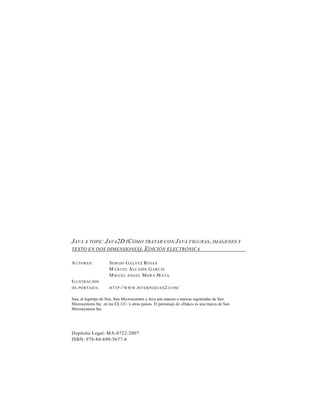 JAVA A TOPE : JAVA2D (CÓMO TRATAR CON JAVA FIGURAS, IMÁGENES Y
TEXTO EN DOS DIMENSIONES). EDICIÓN ELECTRÓNICA

A U TOR ES :         S ERGIO G Á LVEZ R OJAS
                     M AN U EL A LCAID E G ARCIA
                     M IGU EL ÁN GEL M ORA M ATA
I LU STRACIÓ N
D E PO RTAD A :      H TTP ://W W W . IN TERPEQ U ES 2. CO M /


Sun, el logotipo de Sun, Sun Microsystems y Java son marcas o marcas registradas de Sun
Microsystems Inc. en los EE.UU. y otros países. El personaje de «Duke» es una marca de Sun
Microsystems Inc.




Depósito Legal: MA-0722-2007
ISBN: 978-84-690-5677-6
 