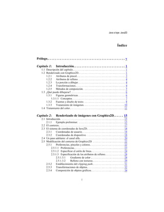 Java a tope: Java2D




                                                                                                       Índice


Prólogo. . . . . . . . . . . . . . . . . . . . . . . . . . . . . . . . . . . . . . . . . . . . . . . v

Capítulo 1:            Introducción. . . . . . . . . . . . . . . . . . . . . . . . . . . . . . . 1
     1.1 Descripción del capítulo.. . . . . . . . . . . . . . . . . . . . . . . . . . . . . . . . . . . . . 1
     1.2 Renderizado con Graphics2D.. . . . . . . . . . . . . . . . . . . . . . . . . . . . . . . . . 1
         1.2.1     Atributos de pincel. . . . . . . . . . . . . . . . . . . . . . . . . . . . . . . . . . . 3
         1.2.2     Atributos de relleno. . . . . . . . . . . . . . . . . . . . . . . . . . . . . . . . . . 4
         1.2.3     La porción a dibujar. . . . . . . . . . . . . . . . . . . . . . . . . . . . . . . . . . 4
         1.2.4     Transformaciones.. . . . . . . . . . . . . . . . . . . . . . . . . . . . . . . . . . . 4
         1.2.5     Métodos de composición. . . . . . . . . . . . . . . . . . . . . . . . . . . . . . 5
     1.3 ¿Qué puede dibujarse?. . . . . . . . . . . . . . . . . . . . . . . . . . . . . . . . . . . . . . . 6
         1.3.1     Figuras geométricas. . . . . . . . . . . . . . . . . . . . . . . . . . . . . . . . . . 6
              1.3.1.1 Conceptos. . . . . . . . . . . . . . . . . . . . . . . . . . . . . . . . . . . . . . 7
         1.3.2     Fuentes y diseño de texto. . . . . . . . . . . . . . . . . . . . . . . . . . . . . . 8
         1.3.3     Tratamiento de imágenes. . . . . . . . . . . . . . . . . . . . . . . . . . . . . 10
     1.4 Tratamiento del color.. . . . . . . . . . . . . . . . . . . . . . . . . . . . . . . . . . . . . . 11

Capítulo 2:            Renderizado de imágenes con Graphics2D. . . . . . 15
     2.1 Introducción. . . . . . . . . . . . . . . . . . . . . . . . . . . . . . . . . . . . . . . . . . . . .     15
         2.1.1     Ejemplo preliminar. . . . . . . . . . . . . . . . . . . . . . . . . . . . . . . . .             15
     2.2 El contexto.. . . . . . . . . . . . . . . . . . . . . . . . . . . . . . . . . . . . . . . . . . . . . .   17
     2.3 El sistema de coordenadas de Java2D.. . . . . . . . . . . . . . . . . . . . . . . . . .                   18
         2.3.1     Coordenadas de usuario. . . . . . . . . . . . . . . . . . . . . . . . . . . . . .               18
         2.3.2     Coordenadas de dispositivo. . . . . . . . . . . . . . . . . . . . . . . . . . .                 18
     2.4 Un paso adelante: el canal alfa. . . . . . . . . . . . . . . . . . . . . . . . . . . . . . . .            20
     2.5 Modificación del contexto de Graphics2D. . . . . . . . . . . . . . . . . . . . . . .                      22
         2.5.1     Preferencias, pinceles y colores.. . . . . . . . . . . . . . . . . . . . . . . .                22
              2.5.1.1 Preferencias.. . . . . . . . . . . . . . . . . . . . . . . . . . . . . . . . . . .           23
              2.5.1.2 Especificar el estilo de línea.. . . . . . . . . . . . . . . . . . . . . . .                 24
              2.5.1.3 Especificación de los atributos de relleno. . . . . . . . . . . . . .                        28
                   2.5.1.3.1         Gradiente de color .. . . . . . . . . . . . . . . . . . . . . . .             28
                   2.5.1.3.2         Relleno con texturas.. . . . . . . . . . . . . . . . . . . . . .              29
         2.5.2     Establecimiento del clipping path.. . . . . . . . . . . . . . . . . . . . . .                   31
         2.5.3     Transformaciones de objetos.. . . . . . . . . . . . . . . . . . . . . . . . . .                 32
         2.5.4     Composición de objetos gráficos.. . . . . . . . . . . . . . . . . . . . . . .                   34


                                                         i
 