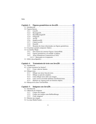 Índice



Capítulo 3:            Figuras geométricas en Java2D. . . . . . . . . . . . . . . 39
     3.1 Introducción. . . . . . . . . . . . . . . . . . . . . . . . . . . . . . . . . . . . . . . . . . . . .    39
     3.2 Figuras básicas.. . . . . . . . . . . . . . . . . . . . . . . . . . . . . . . . . . . . . . . . . . .    39
         3.2.1     Line2D.. . . . . . . . . . . . . . . . . . . . . . . . . . . . . . . . . . . . . . . . . .     39
         3.2.2     Rectangle2D.. . . . . . . . . . . . . . . . . . . . . . . . . . . . . . . . . . . . . .        40
         3.2.3     RoundRectangle2D. . . . . . . . . . . . . . . . . . . . . . . . . . . . . . . . .              41
         3.2.4     Ellipse2D. . . . . . . . . . . . . . . . . . . . . . . . . . . . . . . . . . . . . . . . .     42
         3.2.5     Arc2D. . . . . . . . . . . . . . . . . . . . . . . . . . . . . . . . . . . . . . . . . . .     42
         3.2.6     QuadCurve2D . . . . . . . . . . . . . . . . . . . . . . . . . . . . . . . . . . . . .          43
         3.2.7     CubicCurve2D . . . . . . . . . . . . . . . . . . . . . . . . . . . . . . . . . . . .           45
         3.2.8     Point2D. . . . . . . . . . . . . . . . . . . . . . . . . . . . . . . . . . . . . . . . . .     46
         3.2.9     Resumen de clases relacionadas con figuras geométricas. . . . .                                47
     3.3 Un primer ejemplo compuesto: bañera. . . . . . . . . . . . . . . . . . . . . . . . . .                   48
     3.4 La interfaz Shape.. . . . . . . . . . . . . . . . . . . . . . . . . . . . . . . . . . . . . . . . .      48
         3.4.1     Otra manera de construir figuras: GeneralPath. . . . . . . . . . . . .                         50
         3.4.2     Figuras geométricas a la medida: la bañera. . . . . . . . . . . . . . .                        51
         3.4.3     Áreas Geométricas Constructivas (CAG). . . . . . . . . . . . . . . . .                         55
              3.4.3.1 Sherezade en el crepúsculo. . . . . . . . . . . . . . . . . . . . . . . .                   57
     3.5 JOGL (Java/OpenGL). . . . . . . . . . . . . . . . . . . . . . . . . . . . . . . . . . . . . .            58

Capítulo 4:            Tratamiento de texto con Java2D. . . . . . . . . . . . . 61
     4.1 Introducción. . . . . . . . . . . . . . . . . . . . . . . . . . . . . . . . . . . . . . . . . . . . .    61
     4.2 ¿Cómo encontrar las fuentes?.. . . . . . . . . . . . . . . . . . . . . . . . . . . . . . . .             62
         4.2.1    Crear y derivar fuentes. . . . . . . . . . . . . . . . . . . . . . . . . . . . . . .            63
     4.3 Dibujar texto. . . . . . . . . . . . . . . . . . . . . . . . . . . . . . . . . . . . . . . . . . . . .   63
         4.3.1    Dibujar una única línea de texto. . . . . . . . . . . . . . . . . . . . . . . .                 63
         4.3.2    Dibujar un párrafo completo.. . . . . . . . . . . . . . . . . . . . . . . . . .                 66
         4.3.3    Cómo dibujar texto sobre una imagen.. . . . . . . . . . . . . . . . . . .                       70
         4.3.4    Letra cursiva invertida mediante transformaciones. . . . . . . . . .                            73
         4.3.5    Rellenar un clipping path con distintos objetos. . . . . . . . . . . . .                        74
     4.4 Manejo de la clase TextAttribute. . . . . . . . . . . . . . . . . . . . . . . . . . . . . .              77

Capítulo 5:            Imágenes con Java2D. . . . . . . . . . . . . . . . . . . . . . . 81
     5.1 Introducción. . . . . . . . . . . . . . . . . . . . . . . . . . . . . . . . . . . . . . . . . . . . .    81
     5.2 Obtención de imágenes. . . . . . . . . . . . . . . . . . . . . . . . . . . . . . . . . . . . .           81
         5.2.1    Cargar una imagen.. . . . . . . . . . . . . . . . . . . . . . . . . . . . . . . . .             81
         5.2.2    Cargar una imagen como BufferedImage. . . . . . . . . . . . . . . . .                           83
         5.2.3    Crear imágenes. . . . . . . . . . . . . . . . . . . . . . . . . . . . . . . . . . . .           85
     5.3 Mostrar una imagen.. . . . . . . . . . . . . . . . . . . . . . . . . . . . . . . . . . . . . . .         87
     5.4 La clase MediaTracker.. . . . . . . . . . . . . . . . . . . . . . . . . . . . . . . . . . . . .          88


                                                        ii
 