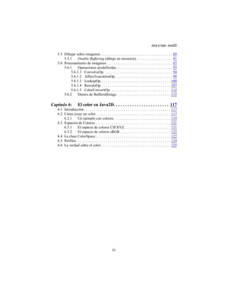 Java a tope: Java2D

   5.5 Dibujar sobre imágenes. . . . . . . . . . . . . . . . . . . . . . . . . . . . . . . . . . . . . 89
       5.5.1     Double Buffering (dibujo en memoria). . . . . . . . . . . . . . . . . . . 91
   5.6 Procesamiento de imágenes. . . . . . . . . . . . . . . . . . . . . . . . . . . . . . . . . . 93
       5.6.1     Operaciones predefinidas. . . . . . . . . . . . . . . . . . . . . . . . . . . . . 93
            5.6.1.1 ConvolveOp. . . . . . . . . . . . . . . . . . . . . . . . . . . . . . . . . . . 94
            5.6.1.2 AffineTransformOp. . . . . . . . . . . . . . . . . . . . . . . . . . . . . . 99
            5.6.1.3 LookupOp. . . . . . . . . . . . . . . . . . . . . . . . . . . . . . . . . . . . 100
            5.6.1.4 RescaleOp. . . . . . . . . . . . . . . . . . . . . . . . . . . . . . . . . . . . 107
            5.6.1.5 ColorConvertOp. . . . . . . . . . . . . . . . . . . . . . . . . . . . . . . 112
       5.6.2     Dentro de BufferedImage. . . . . . . . . . . . . . . . . . . . . . . . . . . . 115

Capítulo 6:           El color en Java2D. . . . . . . . . . . . . . . . . . . . . . . . 117
   6.1 Introducción. . . . . . . . . . . . . . . . . . . . . . . . . . . . . . . . . . . . . . . . . . . .       117
   6.2 Cómo crear un color. . . . . . . . . . . . . . . . . . . . . . . . . . . . . . . . . . . . . .            117
       6.2.1     Un ejemplo con colores. . . . . . . . . . . . . . . . . . . . . . . . . . . . .                 119
   6.3 Espacios de Colores. . . . . . . . . . . . . . . . . . . . . . . . . . . . . . . . . . . . . . .          121
       6.3.1     El espacio de colores CIEXYZ. . . . . . . . . . . . . . . . . . . . . . . .                     121
       6.3.2     El espacio de colores sRGB . . . . . . . . . . . . . . . . . . . . . . . . . .                  122
   6.4 La clase ColorSpace.. . . . . . . . . . . . . . . . . . . . . . . . . . . . . . . . . . . . . .           122
   6.5 Perfiles. . . . . . . . . . . . . . . . . . . . . . . . . . . . . . . . . . . . . . . . . . . . . . . .   124
   6.6 La verdad sobre el color. . . . . . . . . . . . . . . . . . . . . . . . . . . . . . . . . . . .           125




                                                       iii
 