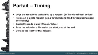 © 2017 Creative Arts & Technologies and others. All rights reserved.#Monitoring #Performance
Parfait – Timing
• Logs the resources consumed by a request (an individual user action)
• Relies on a single request being thread-bound (and threads being used
exclusively)
• Basically needs a Map<Thread, Value>
• Take the value for a Thread at the start, and at the end
• Delta is the ‘cost’ of that request
 