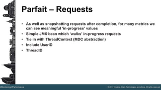 © 2017 Creative Arts & Technologies and others. All rights reserved.#Monitoring #Performance
Parfait – Requests
• As well as snapshotting requests after completion, for many metrics we
can see meaningful ‘in-progress’ values
• Simple JMX bean which ‘walks’ in-progress requests
• Tie in with ThreadContext (MDC abstraction)
• Include UserID
• ThreadID
 