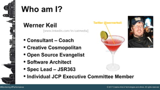 © 2017 Creative Arts & Technologies and others. All rights reserved.#Monitoring #Performance
Who am I?
Werner Keil
• Consultant – Coach
• Creative Cosmopolitan
• Open Source Evangelist
• Software Architect
• Spec Lead – JSR363
• Individual JCP Executive Committee Member
[www.linkedin.com/in/catmedia]
Twitter @wernerkeil
 