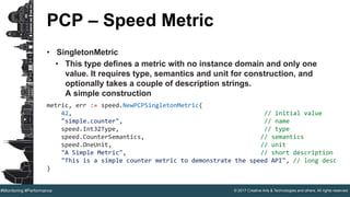 © 2017 Creative Arts & Technologies and others. All rights reserved.#Monitoring #Performance
PCP – Speed Metric
• SingletonMetric
• This type defines a metric with no instance domain and only one
value. It requires type, semantics and unit for construction, and
optionally takes a couple of description strings.
A simple construction
metric, err := speed.NewPCPSingletonMetric(
42, // initial value
"simple.counter", // name
speed.Int32Type, // type
speed.CounterSemantics, // semantics
speed.OneUnit, // unit
"A Simple Metric", // short description
"This is a simple counter metric to demonstrate the speed API", // long desc
)
 
