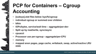 © 2017 Creative Arts & Technologies and others. All rights reserved.#Monitoring #Performance
PCP for Containers – Cgroup
Accounting
• [subsys].stat files below /sys/fs/cgroup
• individual cgroup or summed over children
• blkio
• IOPs/bytes, service/wait time – aggregate/per-dev
• Split up by read/write, sync/async
• cpuacct
• Processor use per-cgroup - aggregate/per-CPU
• memory
• mapped anon pages, page cache, writeback, swap, active/inactive LRU
state
 