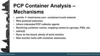 © 2017 Creative Arts & Technologies and others. All rights reserved.#Monitoring #Performance
PCP Container Analysis –
Mechanisms
• pminfo -f –host=acme.com –container=crank network
• Wire protocol extension
• Inform interested PCP collector agents
• Resolving container names, mapping names to cgroups, PIDs, etc.
• setns(2)
• Runs on the board, plenty of work remains
• New monitor tools with container awareness
 