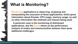 © 2017 Creative Arts & Technologies and others. All rights reserved.#Monitoring #Performance
What is Monitoring?
Monitoring applications is observing, analyzing and
manipulating the execution of these applications, which gives
information about threads, CPU usage, memory usage, as well
as other information like methods and classes being used.
A particular case is the monitoring of distributed
applications, aka the Cloud where an the performance
analysis of nodes and communication between them pose
additional challenges.
 