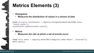 © 2017 Creative Arts & Technologies and others. All rights reserved.#Monitoring #Performance
Metrics Elements (3)
• Histograms
• Measures the distribution of values in a stream of data
final Histogram resultCounts = registry.histogram(name(ProductDAO.class,
"result-counts");
resultCounts.update(results.size());
• Meters
• Measures the rate at which a set of events occur
final Meter meter = registry.meter(MetricRegistry.name("meter", "inserted"));
meter.mark();
 