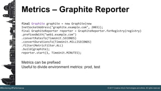 © 2017 Creative Arts & Technologies and others. All rights reserved.#Monitoring #Performance
Metrics – Graphite Reporter
final Graphite graphite = new Graphite(new
InetSocketAddress("graphite.example.com", 2003));
final GraphiteReporter reporter = GraphiteReporter.forRegistry(registry)
.prefixedWith("web1.example.com")
.convertRatesTo(TimeUnit.SECONDS)
.convertDurationsTo(TimeUnit.MILLISECONDS)
.filter(MetricFilter.ALL)
.build(graphite);
reporter.start(1, TimeUnit.MINUTES);
Metrics can be prefixed
Useful to divide environment metrics: prod, test
 