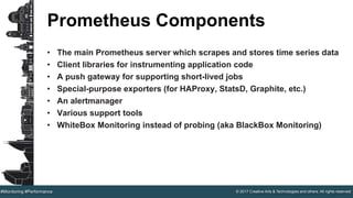 © 2017 Creative Arts & Technologies and others. All rights reserved.#Monitoring #Performance
Prometheus Components
• The main Prometheus server which scrapes and stores time series data
• Client libraries for instrumenting application code
• A push gateway for supporting short-lived jobs
• Special-purpose exporters (for HAProxy, StatsD, Graphite, etc.)
• An alertmanager
• Various support tools
• WhiteBox Monitoring instead of probing (aka BlackBox Monitoring)
 