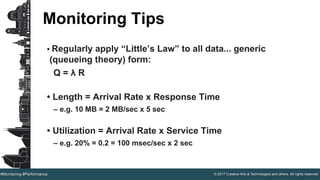 © 2017 Creative Arts & Technologies and others. All rights reserved.#Monitoring #Performance
Monitoring Tips
• Regularly apply “Little’s Law” to all data... generic
(queueing theory) form:
Q = λ R
• Length = Arrival Rate x Response Time
– e.g. 10 MB = 2 MB/sec x 5 sec
• Utilization = Arrival Rate x Service Time
– e.g. 20% = 0.2 = 100 msec/sec x 2 sec
 