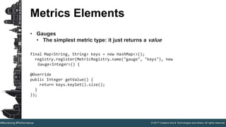 © 2017 Creative Arts & Technologies and others. All rights reserved.#Monitoring #Performance
Metrics Elements
• Gauges
• The simplest metric type: it just returns a value
final Map<String, String> keys = new HashMap<>();
registry.register(MetricRegistry.name("gauge", "keys"), new
Gauge<Integer>() {
@Override
public Integer getValue() {
return keys.keySet().size();
}
});
 