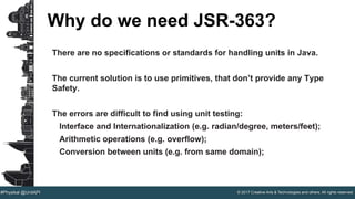 © 2017 Creative Arts & Technologies and others. All rights reserved.#Physikal @UnitAPI
Why do we need JSR-363?
There are no specifications or standards for handling units in Java.
The current solution is to use primitives, that don’t provide any Type
Safety.
The errors are difficult to find using unit testing:
Interface and Internationalization (e.g. radian/degree, meters/feet);
Arithmetic operations (e.g. overflow);
Conversion between units (e.g. from same domain);
 