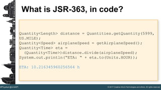 © 2017 Creative Arts & Technologies and others. All rights reserved.#Physikal @UnitAPI
What is JSR-363, in code?
Quantity<Length> distance = Quantities.getQuantity(5999,
US.MILE);
Quantity<Speed> airplaneSpeed = getAirplaneSpeed();
Quantity<Time> eta =
(Quantity<Time>)distance.divide(airplaneSpeed);
System.out.println(“ETA: “ + eta.to(Units.HOUR));
ETA: 10.216345960256564 h
 