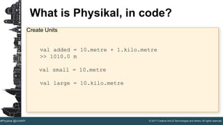 © 2017 Creative Arts & Technologies and others. All rights reserved.#Physikal @UnitAPI
What is Physikal, in code?
Create Units
val added = 10.metre + 1.kilo.metre
>> 1010.0 m
val small = 10.metre
val large = 10.kilo.metre
 