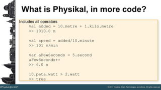 © 2017 Creative Arts & Technologies and others. All rights reserved.#Physikal @UnitAPI
What is Physikal, in more code?
Includes all operators
val added = 10.metre + 1.kilo.metre
>> 1010.0 m
val speed = added/10.minute
>> 101 m/min
var aFewSeconds = 5.second
aFewSeconds++
>> 6.0 s
10.peta.watt > 2.watt
>> true
 