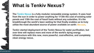 © 2017 Creative Arts & Technologies and others. All rights reserved.#Physikal @UnitAPI
What is Tenkiv Nexus?
The Tenkiv Nexus is a fully modular renewable energy system. It uses heat
from the sun in order to power anything for 1/13th the cost of existing solar
panels and 1/5th the cost of fossil fuels without any subsidies. It’s the
breakthrough the world’s been waiting for that finally enables us to truly
utilize the most abundant source of power available on earth: the sun.
Tenkiv started deployment of the Tenkiv Nexus for water purification, but
over time will replace more and more of the world's dying energy
infrastructure with this new, more powerful, cost-effective, and completely
clean energy nexus.
 
