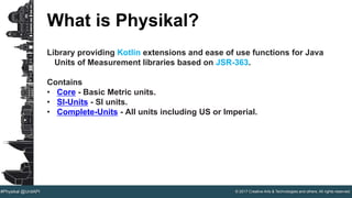 © 2017 Creative Arts & Technologies and others. All rights reserved.#Physikal @UnitAPI
What is Physikal?
Library providing Kotlin extensions and ease of use functions for Java
Units of Measurement libraries based on JSR-363.
Contains
• Core - Basic Metric units.
• SI-Units - SI units.
• Complete-Units - All units including US or Imperial.
 