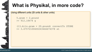 © 2017 Creative Arts & Technologies and others. All rights reserved.#Physikal @UnitAPI
What is Physikal, in more code?
Using different units (SI units & other units)
5.gram + 2.pound
>> 912.18474 g
(13.kilo.gram + 20.pound) convertTo STONE
>> 3.47572100600243466674378 st
 