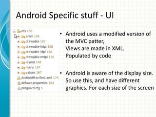 Android Specific stuff - UI
            • Android uses a modified version of
              the MVC patter,
              Views are made in XML.
              Populated by code

            • Android is aware of the display size.
              So use this, and have different
              graphics. For each size of the screen
 