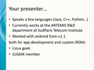 Your presenter…
• Speaks a few languages (Java, C++, Python…)
• Currently works at the ARTEMIS R&D
  department at SudParis Telecom Institute
• Worked with android from v1.1
both for app development and custom ROMs
• Linux geek
• JUGMK member
 