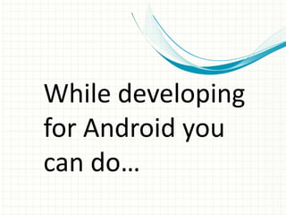 While developing
for Android you
can do…
 
