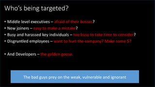 @spoole167
Who’s being targeted?
• Middle level executives – afraid of their bosses?
• New joiners – easy to make a mistake?
• Busy and harassed key individuals – too busy to take time to consider?
• Disgruntled employees – want to hurt the company? Make some $?
• And Developers – the golden goose.
The bad guys prey on the weak, vulnerable and ignorant
 