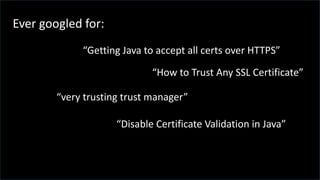 Ever googled for:
“very trusting trust manager”
“Getting Java to accept all certs over HTTPS”
“How to Trust Any SSL Certificate”
“Disable Certificate Validation in Java”
 