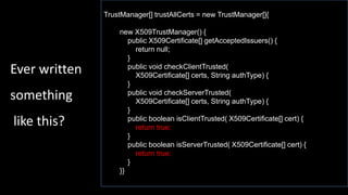 TrustManager[] trustAllCerts = new TrustManager[]{
new X509TrustManager() {
public X509Certificate[] getAcceptedIssuers() {
return null;
}
public void checkClientTrusted(
X509Certificate[] certs, String authType) {
}
public void checkServerTrusted(
X509Certificate[] certs, String authType) {
}
public boolean isClientTrusted( X509Certificate[] cert) {
return true;
}
public boolean isServerTrusted( X509Certificate[] cert) {
return true;
}
}}
Ever written
something
like this?
 
