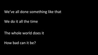 We’ve all done something like that
We do it all the time
The whole world does it
How bad can it be?
 