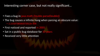 @spoole167
• Fixes a bug in java.math.Double.parseDouble()
• The bug causes a infinite hang when parsing an obscure value:
• 2.2250738585072012e-308
• First noticed and reported in 2001
• Sat in a public bug database for 10 years
• Received very little attention
Interesting corner case, but not really significant…
 