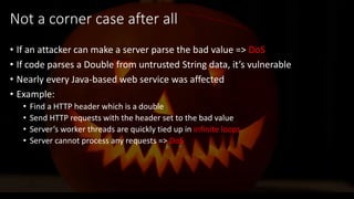 @spoole167
Not a corner case after all
• If an attacker can make a server parse the bad value => DoS
• If code parses a Double from untrusted String data, it’s vulnerable
• Nearly every Java-based web service was affected
• Example:
• Find a HTTP header which is a double
• Send HTTP requests with the header set to the bad value
• Server’s worker threads are quickly tied up in infinite loops
• Server cannot process any requests => DoS
 