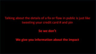 Talking about the details of a fix or flaw in public is just like
tweeting your credit card # and pin
So we don’t
We give you information about the impact
 