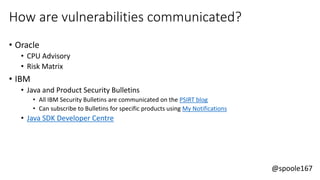 @spoole167
How are vulnerabilities communicated?
• Oracle
• CPU Advisory
• Risk Matrix
• IBM
• Java and Product Security Bulletins
• All IBM Security Bulletins are communicated on the PSIRT blog
• Can subscribe to Bulletins for specific products using My Notifications
• Java SDK Developer Centre
 