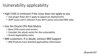 @spoole167
Vulnerability applicability
• High CVSS is irrelevant if the issue does not apply to you
• Java plugin flaws don’t apply to appserver deployments
• JAXP issues aren’t relevant if you don’t parse untrusted XML data
• Use the Oracle CPU Risk Matrix
• Base CVSS scores and vectors
• Consider the attack vector for the vulnerability
• Oracle Applicability notes
• IBM customers: if in doubt, contact IBM Support
• IBM Products have detailed applicability information
 