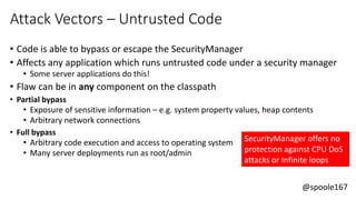 @spoole167
Attack Vectors – Untrusted Code
• Code is able to bypass or escape the SecurityManager
• Affects any application which runs untrusted code under a security manager
• Some server applications do this!
• Flaw can be in any component on the classpath
• Partial bypass
• Exposure of sensitive information – e.g. system property values, heap contents
• Arbitrary network connections
• Full bypass
• Arbitrary code execution and access to operating system
• Many server deployments run as root/admin
SecurityManager offers no
protection against CPU DoS
attacks or Infinite loops
 