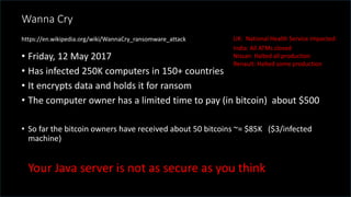 @spoole167
Wanna Cry
• Friday, 12 May 2017
• Has infected 250K computers in 150+ countries
• It encrypts data and holds it for ransom
• The computer owner has a limited time to pay (in bitcoin) about $500
• So far the bitcoin owners have received about 50 bitcoins ~= $85K ($3/infected
machine)
UK: National Health Service impacted:
India: All ATMs closed
Nissan: Halted all production
Renault: Halted some production
https://en.wikipedia.org/wiki/WannaCry_ransomware_attack
Your Java server is not as secure as you think
 