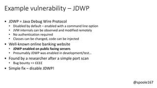 @spoole167
Example vulnerability – JDWP
• JDWP = Java Debug Wire Protocol
• Disabled by default – enabled with a command line option
• JVM internals can be observed and modified remotely
• No authentication required
• Classes can be changed, code can be injected
• Well-known online banking website
• JDWP enabled on public facing servers
• Presumably JDWP was enabled in development/test…
• Found by a researcher after a simple port scan
• Bug bounty => ££££
• Simple fix – disable JDWP!
 