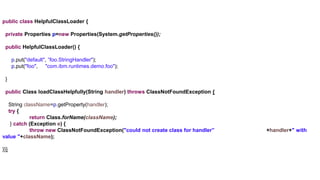 public class HelpfulClassLoader {
private Properties p=new Properties(System.getProperties());
public HelpfulClassLoader() {
p.put("default", ”foo.StringHandler");
p.put("foo", "com.ibm.runtimes.demo.foo");
}
public Class loadClassHelpfully(String handler) throws ClassNotFoundException {
String className=p.getProperty(handler);
try {
return Class.forName(className);
} catch (Exception e) {
throw new ClassNotFoundException("could not create class for handler” +handler+" with
value "+className);
}}}
 