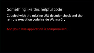 @spoole167
Something like this helpful code
Coupled with the missing URL decoder check and the
remote execution code inside Wanna Cry
And your Java application is compromised.
 