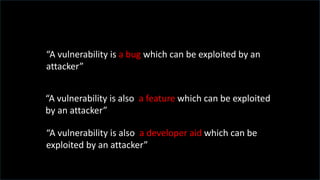 “A vulnerability is a bug which can be exploited by an
attacker”
“A vulnerability is also a feature which can be exploited
by an attacker”
“A vulnerability is also a developer aid which can be
exploited by an attacker”
 
