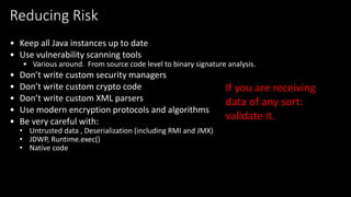 @spoole167
Reducing Risk
• Keep all Java instances up to date
• Use vulnerability scanning tools
• Various around. From source code level to binary signature analysis.
• Don’t write custom security managers
• Don’t write custom crypto code
• Don’t write custom XML parsers
• Use modern encryption protocols and algorithms
• Be very careful with:
• Untrusted data , Deserialization (including RMI and JMX)
• JDWP, Runtime.exec()
• Native code
If you are receiving
data of any sort:
validate it.
 
