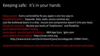 @spoole167
Keeping safe: it’s in your hands
Keep current. Every vulnerability fix you apply is one less way in.
Compartmentalize. Separate data, code, access controls etc.
Just like bulkhead doors in a ship: ensure one compromise doesn’t sink your boat.
Design for intrusion. Review you levels of ‘helpfulness’ and flexibility
Learn about Penetration Testing
Learn about security tools & services - IBM App Scan, lgtm.com
Learn about secure coding - https://cwe.mitre.org
http://www.oracle.com/technetwork/java/seccodeguide-139067.html ,
Understand that making your development life easier makes the hackers job easier
 
