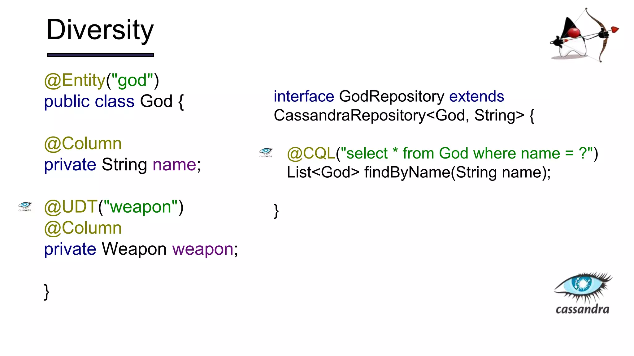 Diversity
@Entity("god")
public class God {
@Column
private String name;
@UDT("weapon")
@Column
private Weapon weapon;
}
interface GodRepository extends
CassandraRepository<God, String> {
@CQL("select * from God where name = ?")
List<God> findByName(String name);
}
 