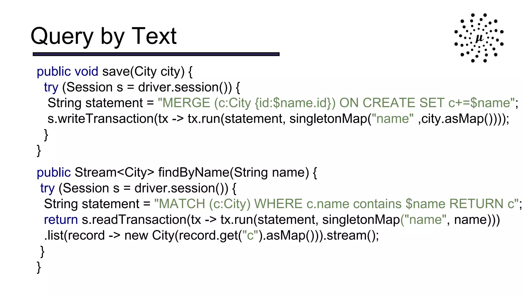 Query by Text
public void save(City city) {
try (Session s = driver.session()) {
String statement = "MERGE (c:City {id:$name.id}) ON CREATE SET c+=$name";
s.writeTransaction(tx -> tx.run(statement, singletonMap("name" ,city.asMap())));
}
}
public Stream<City> findByName(String name) {
try (Session s = driver.session()) {
String statement = "MATCH (c:City) WHERE c.name contains $name RETURN c";
return s.readTransaction(tx -> tx.run(statement, singletonMap("name", name)))
.list(record -> new City(record.get("c").asMap())).stream();
}
}
 