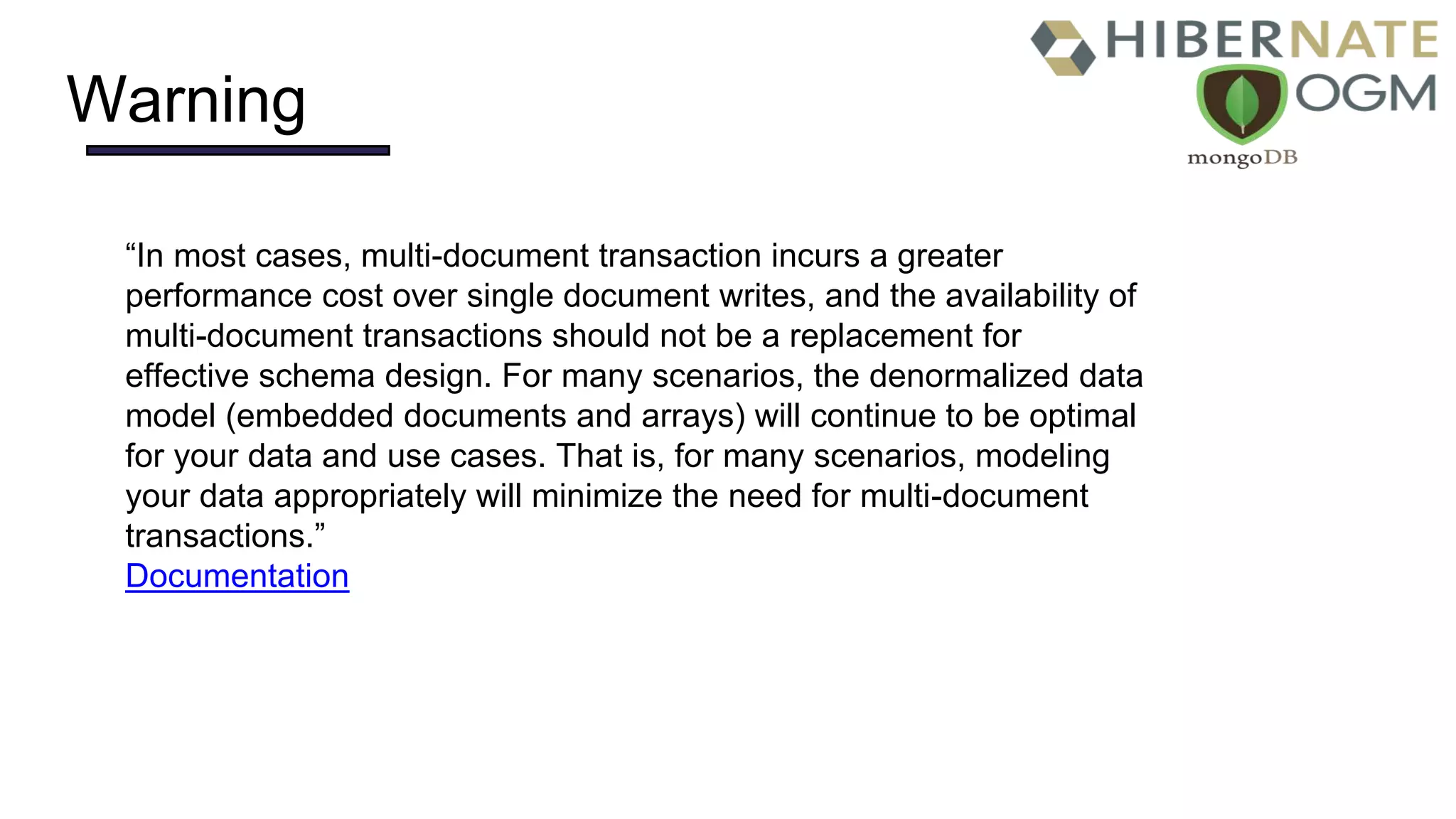 Warning
“In most cases, multi-document transaction incurs a greater
performance cost over single document writes, and the availability of
multi-document transactions should not be a replacement for
effective schema design. For many scenarios, the denormalized data
model (embedded documents and arrays) will continue to be optimal
for your data and use cases. That is, for many scenarios, modeling
your data appropriately will minimize the need for multi-document
transactions.”
Documentation
 