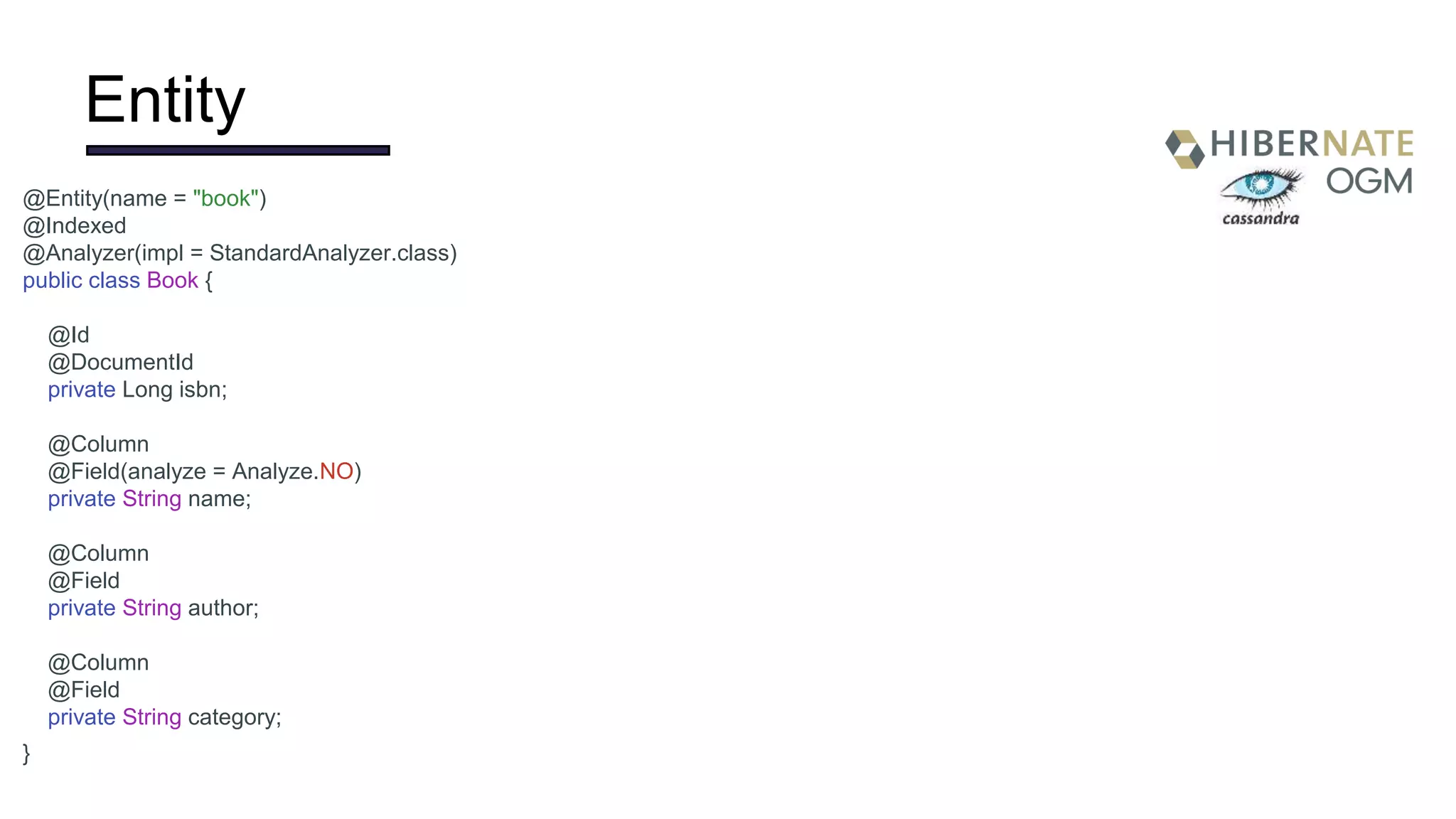 Entity
@Entity(name = "book")
@Indexed
@Analyzer(impl = StandardAnalyzer.class)
public class Book {
@Id
@DocumentId
private Long isbn;
@Column
@Field(analyze = Analyze.NO)
private String name;
@Column
@Field
private String author;
@Column
@Field
private String category;
}
 